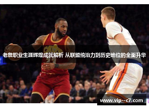 老詹职业生涯辉煌成就解析 从联盟统治力到历史地位的全面升华 老詹职业生涯辉煌成就解析 从联盟统治力到历史地位的全面升华