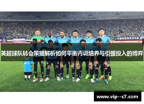 英超球队转会策略解析如何平衡青训培养与引援投入的博弈 英超球队转会策略解析如何平衡青训培养与引援投入的博弈