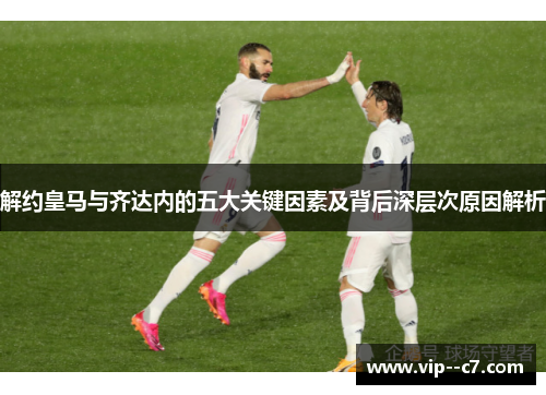 解约皇马与齐达内的五大关键因素及背后深层次原因解析 解约皇马与齐达内的五大关键因素及背后深层次原因解析