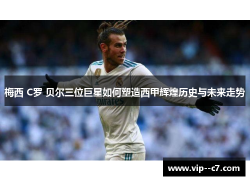梅西 C罗 贝尔三位巨星如何塑造西甲辉煌历史与未来走势
