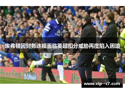 埃弗顿因财务违规面临英超扣分威胁再度陷入困境 埃弗顿因财务违规面临英超扣分威胁再度陷入困境