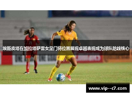 埃斯皮塔在加拉塔萨雷女足门将位置展现卓越表现成为球队防线核心 埃斯皮塔在加拉塔萨雷女足门将位置展现卓越表现成为球队防线核心